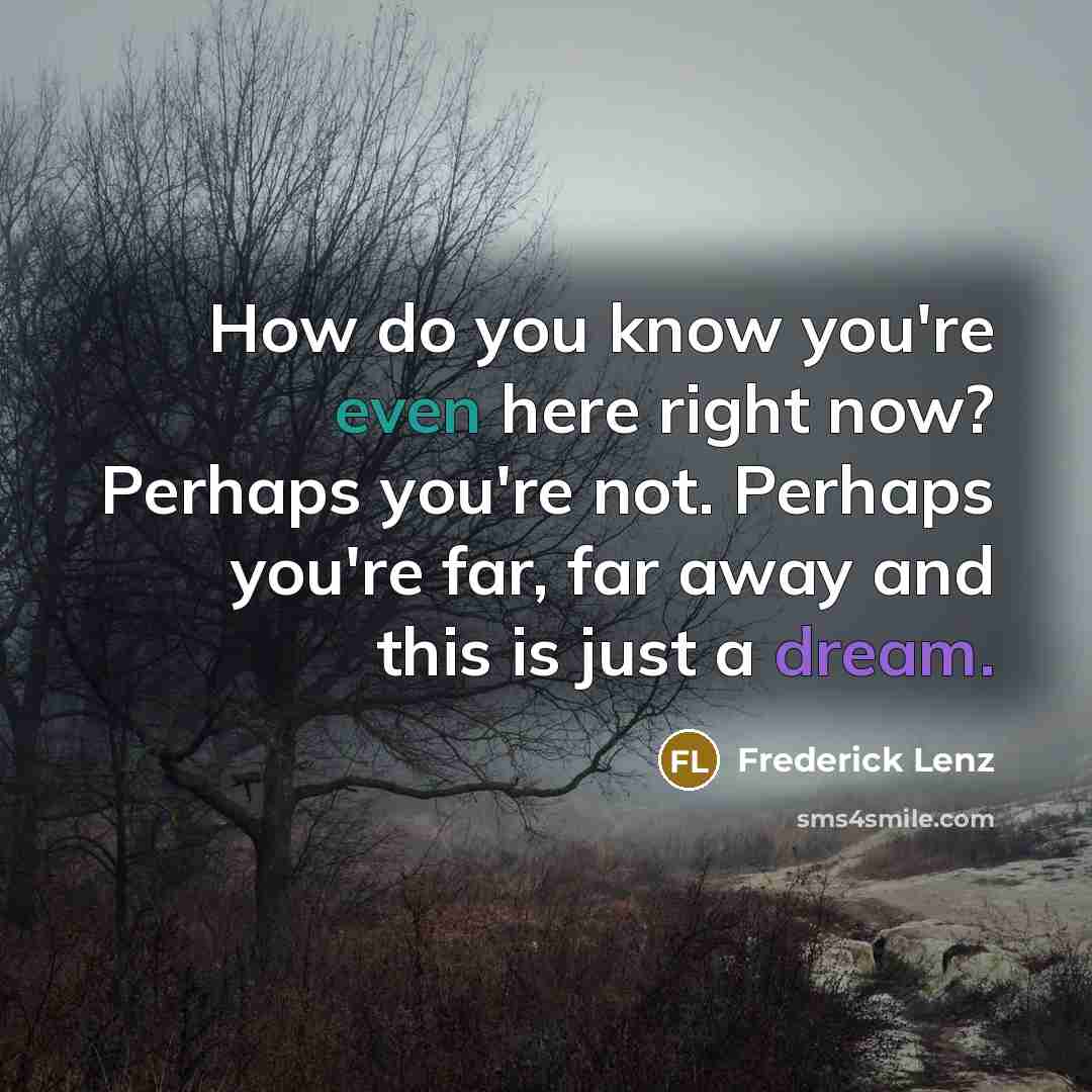 “How do you know you're even here right now? Perhaps you're not. Perhaps you're far, far away and this is just a dream.” quote by Frederick Lenz