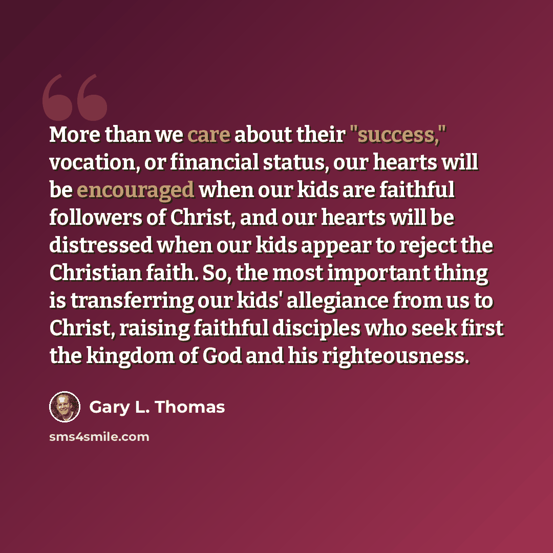 “More than we care about their "success," vocation, or financial status, our hearts will be encouraged when our kids are faithful followers of Christ, and our hearts will be distressed when our kids appear to reject the Christian faith. So, the most important thing is transferring our kids'…” quote by Gary L. Thomas