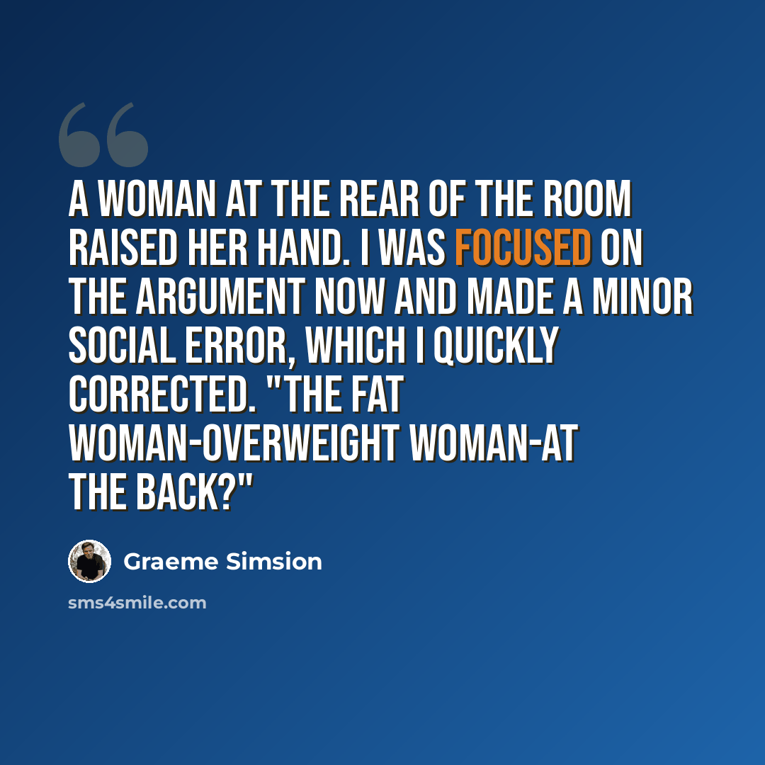 “A woman at the rear of the room raised her hand. I was focused on the argument now and made a minor social error, which I quickly corrected. "The fat woman-overweight woman-at the back?"” quote by Graeme Simsion