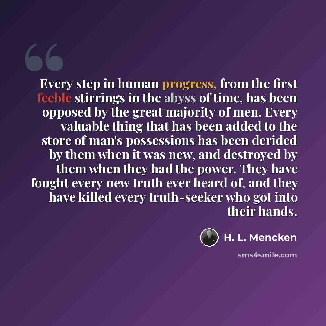 “Every step in human progress, from the first feeble stirrings in the abyss of time, has been opposed by the great majority of men. Every valuable thing that has been added to the store of man's possessions has been derided by them when it was new, and destroyed by them when they had the power…” quote by H. L. Mencken
