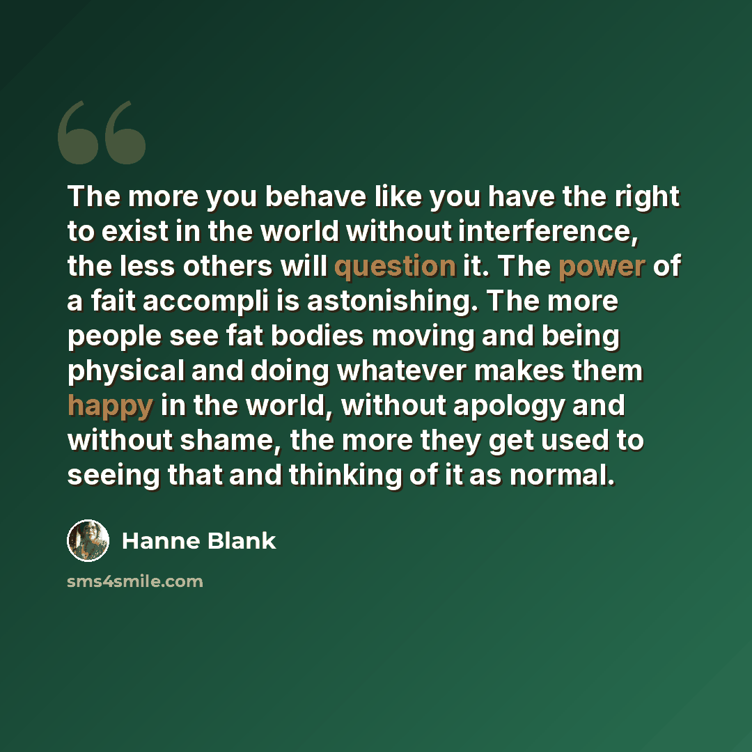 “The more you behave like you have the right to exist in the world without interference, the less others will question it. The power of a fait accompli is astonishing. The more people see fat bodies moving and being physical and doing whatever makes them happy in the world, without apology and…” quote by Hanne Blank