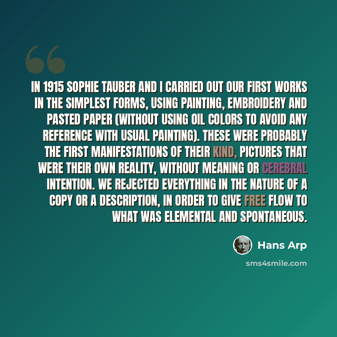 “In 1915 Sophie Tauber and I carried out our first works in the simplest forms, using painting, embroidery and pasted paper (without using oil colors to avoid any reference with usual painting). These were probably the first manifestations of their kind, pictures that were their own reality…” quote by Hans Arp