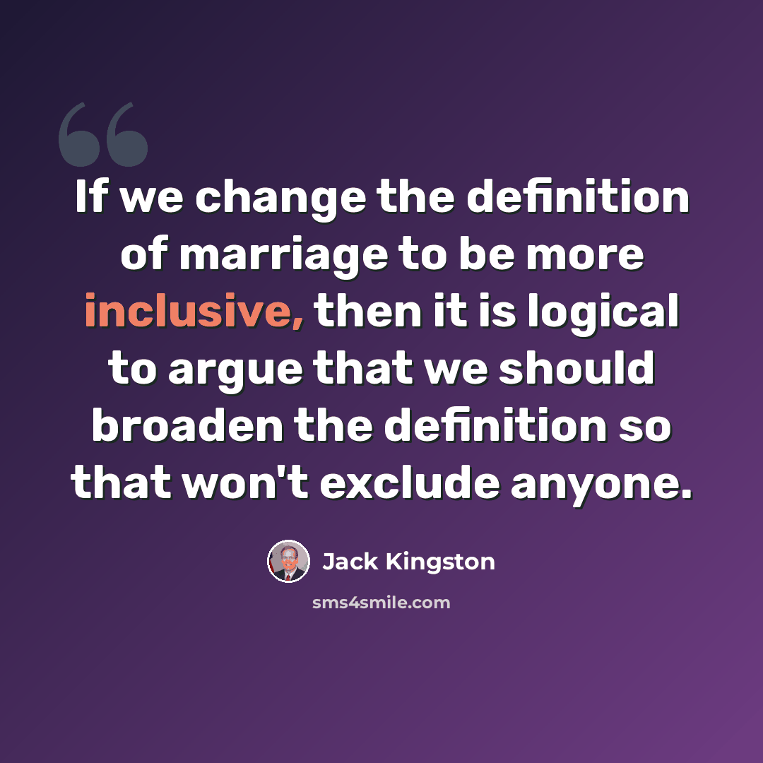 “If we change the definition of marriage to be more inclusive, then it is logical to argue that we should broaden the definition so that won't exclude anyone.” quote by Jack Kingston