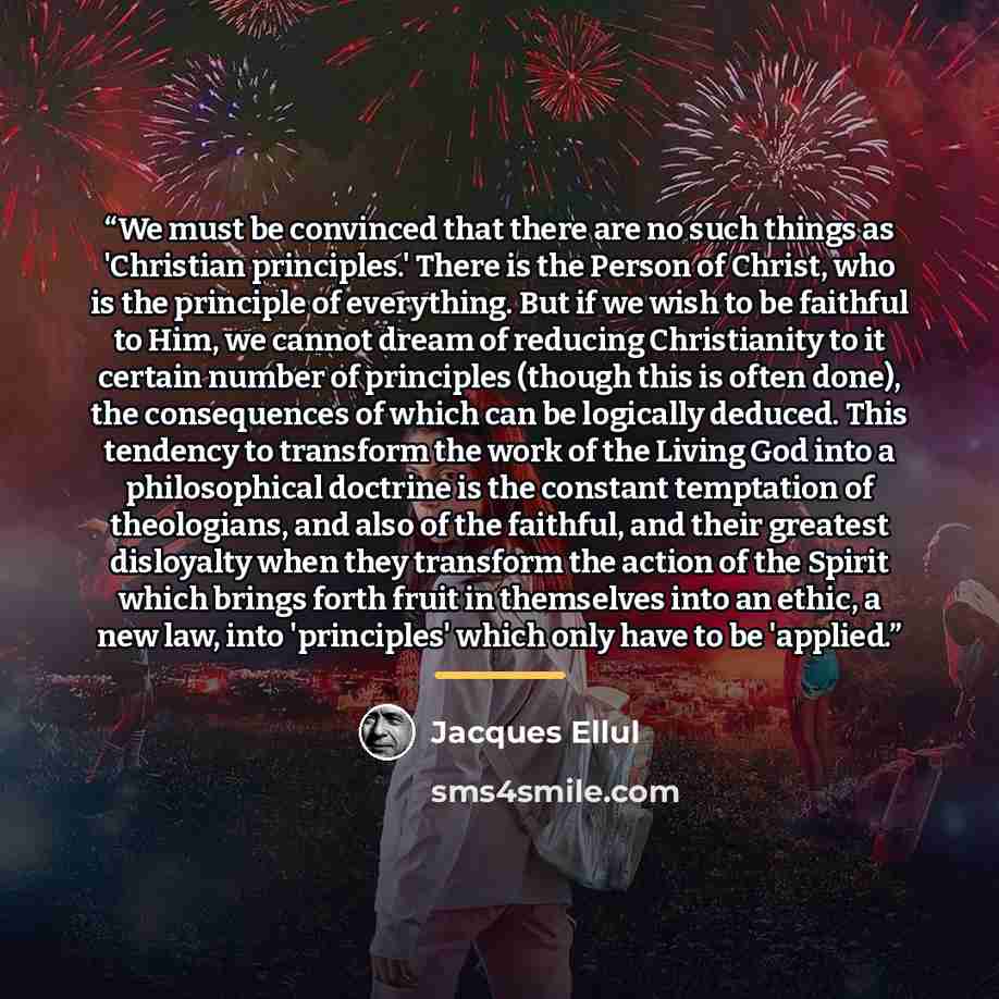 “We must be convinced that there are no such things as 'Christian principles.' There is the Person of Christ, who is the principle of everything. But if we wish to be faithful to Him, we cannot dream of reducing Christianity to it certain number of principles (though this is often done), the…” quote by Jacques Ellul