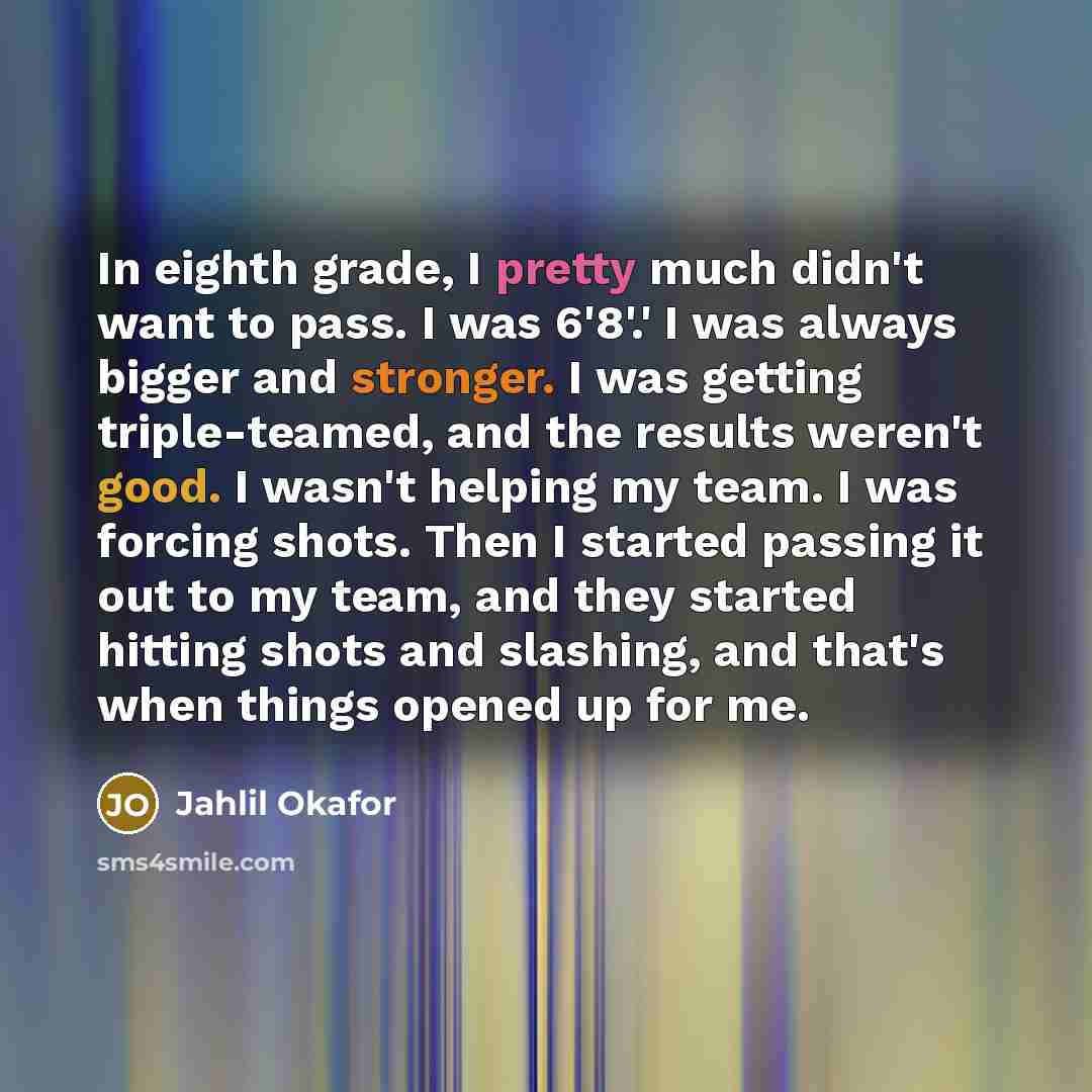 “In eighth grade, I pretty much didn't want to pass. I was 6'8'.' I was always bigger and stronger. I was getting triple-teamed, and the results weren't good. I wasn't helping my team. I was forcing shots. Then I started passing it out to my team, and they started hitting shots and slashing, and…” quote by Jahlil Okafor