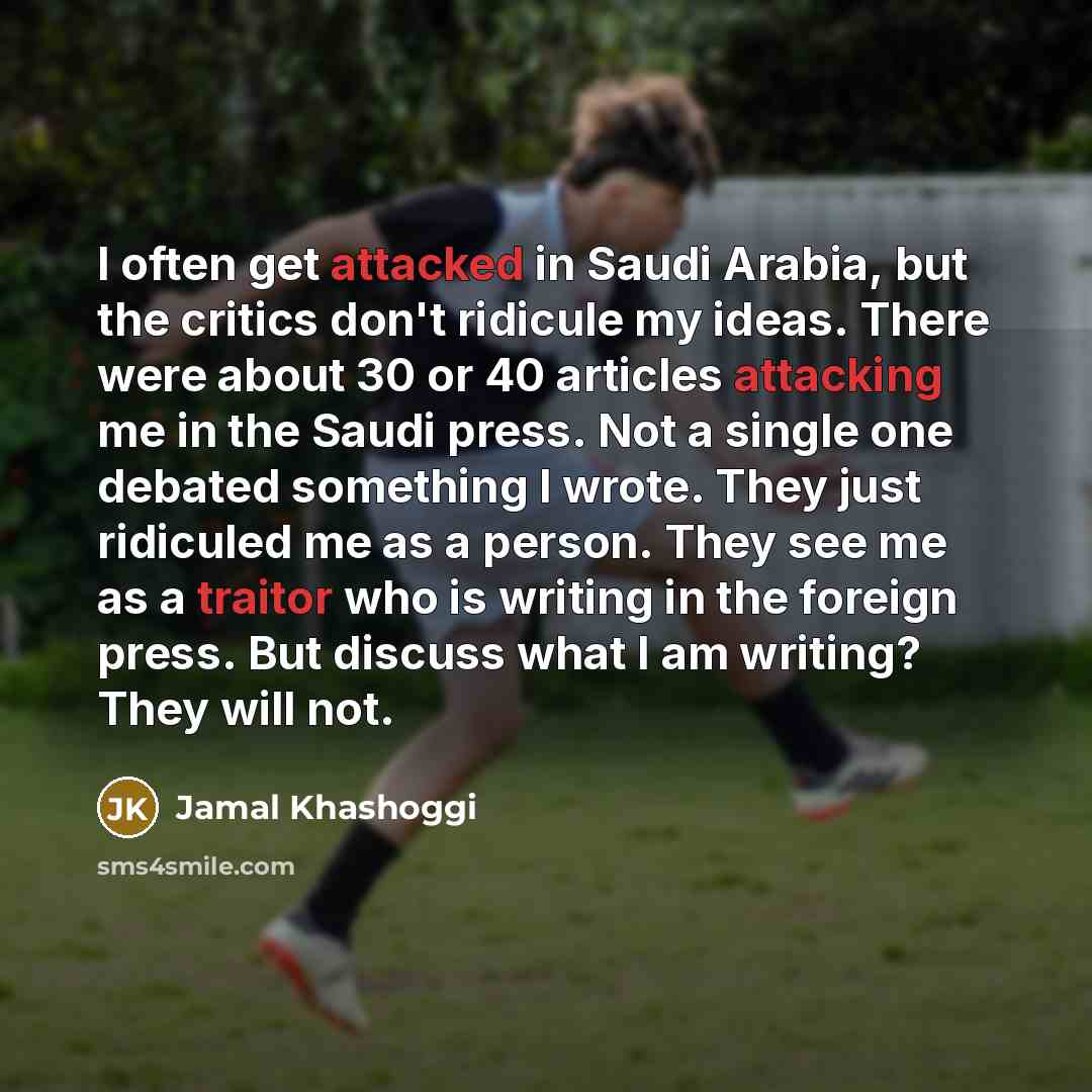 “I often get attacked in Saudi Arabia, but the critics don't ridicule my ideas. There were about 30 or 40 articles attacking me in the Saudi press. Not a single one debated something I wrote. They just ridiculed me as a person. They see me as a traitor who is writing in the foreign press. But…” quote by Jamal Khashoggi