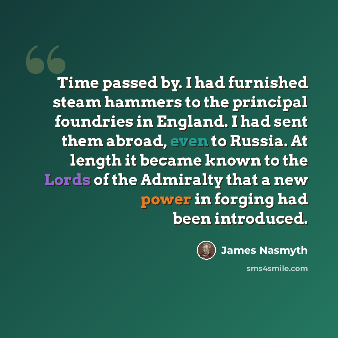 “Time passed by. I had furnished steam hammers to the principal foundries in England. I had sent them abroad, even to Russia. At length it became known to the Lords of the Admiralty that a new power in forging had been introduced.” quote by James Nasmyth