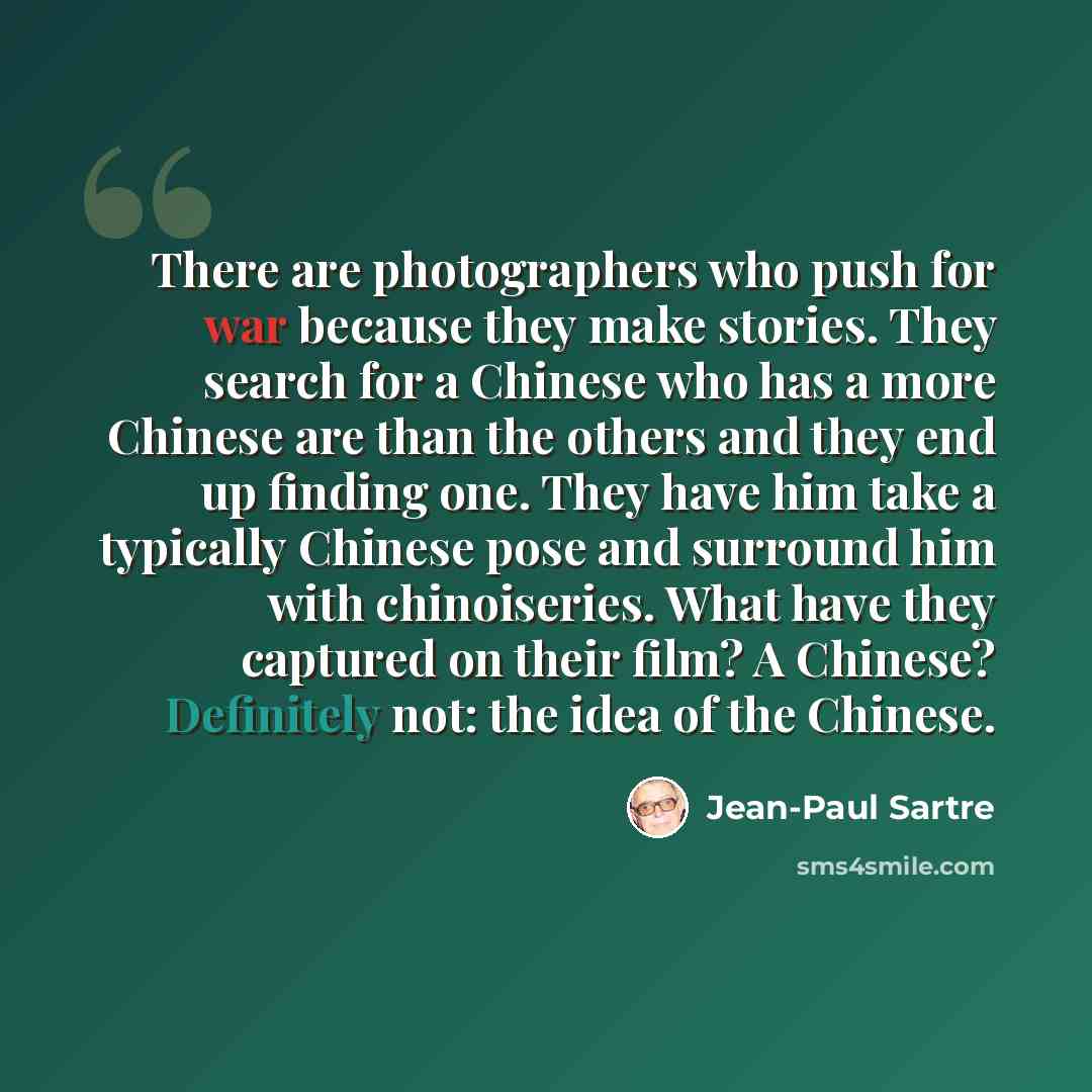 “There are photographers who push for war because they make stories. They search for a Chinese who has a more Chinese are than the others and they end up finding one. They have him take a typically Chinese pose and surround him with chinoiseries. What have they captured on their film? A Chinese?…” quote by Jean-Paul Sartre