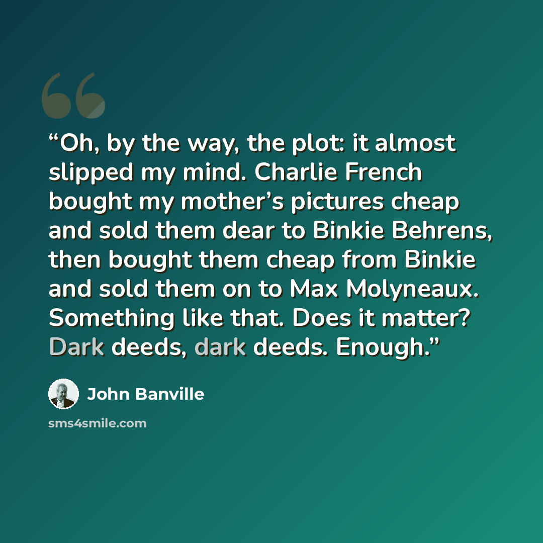 “Oh, by the way, the plot: it almost slipped my mind. Charlie French bought my mother’s pictures cheap and sold them dear to Binkie Behrens, then bought them cheap from Binkie and sold them on to Max Molyneaux. Something like that. Does it matter? Dark deeds, dark deeds. Enough.” quote by John Banville