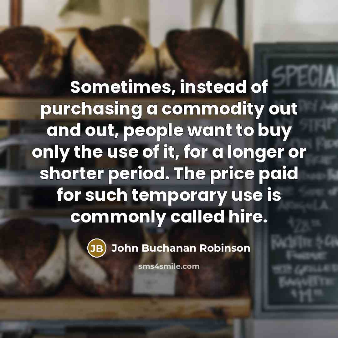 “Sometimes, instead of purchasing a commodity out and out, people want to buy only the use of it, for a longer or shorter period. The price paid for such temporary use is commonly called hire.” quote by John Buchanan Robinson