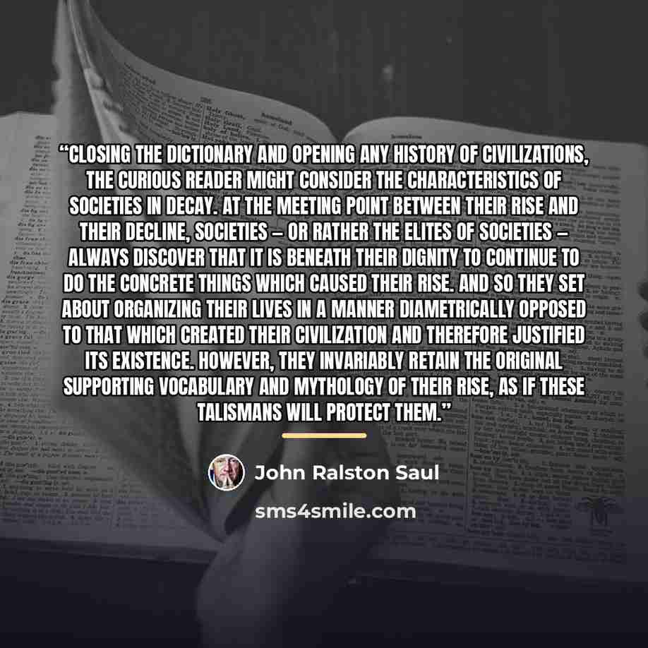 “Closing the dictionary and opening any history of civilizations, the curious reader might consider the characteristics of societies in decay. At the meeting point between their rise and their decline, societies — or rather the elites of societies — always discover that it is beneath their dignity…” quote by John Ralston Saul