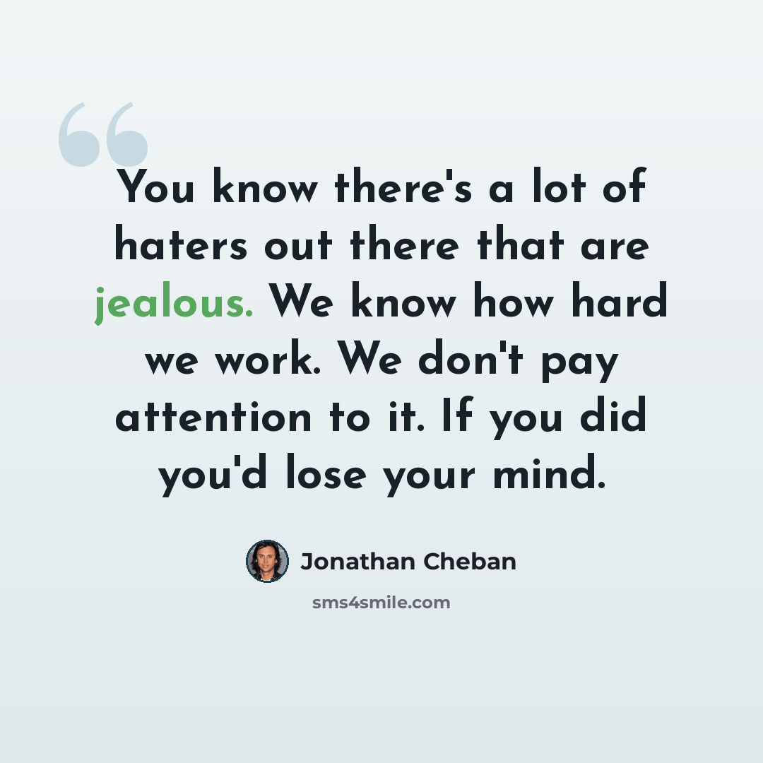 “You know there's a lot of haters out there that are jealous. We know how hard we work. We don't pay attention to it. If you did you'd lose your mind.” quote by Jonathan Cheban