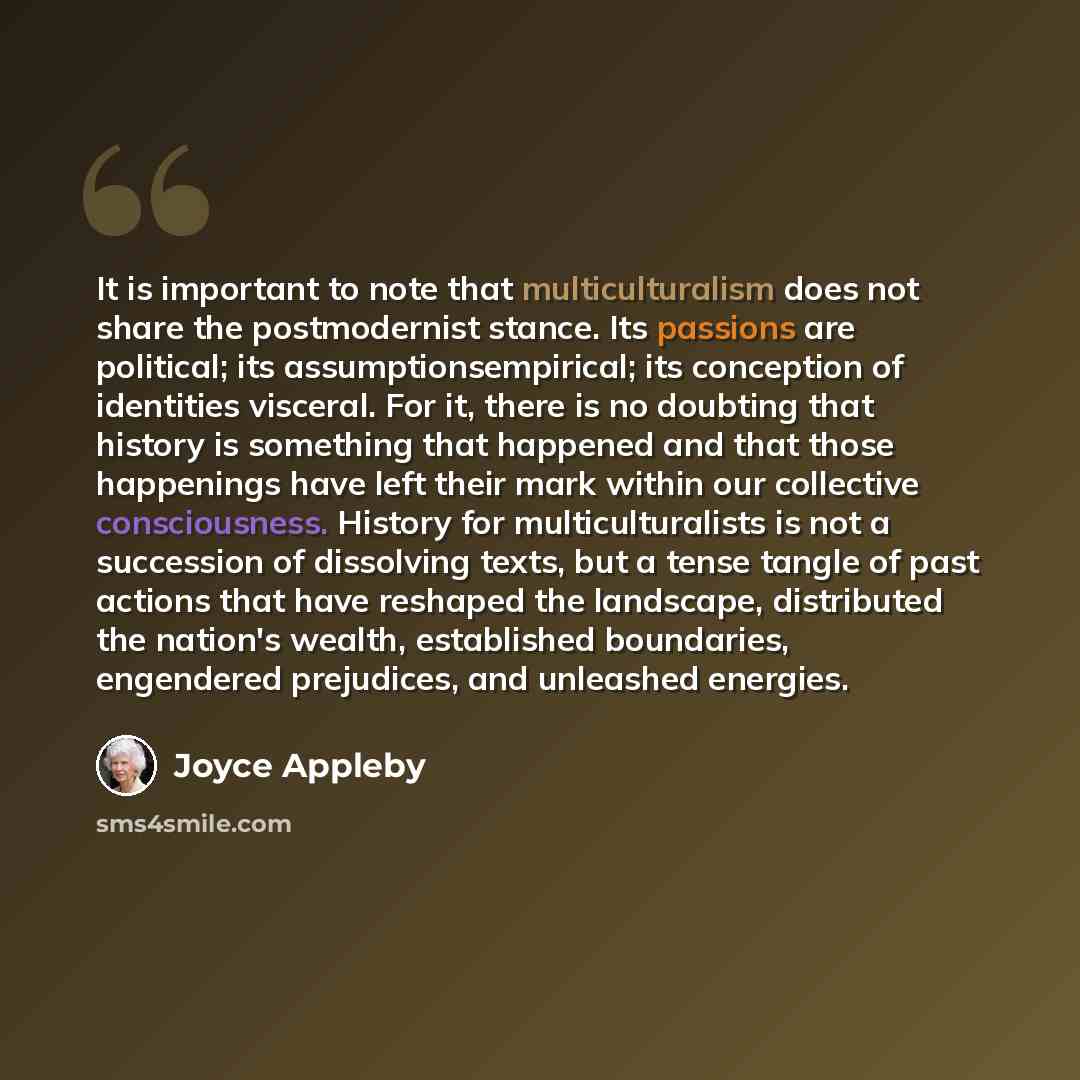 “It is important to note that multiculturalism does not share the postmodernist stance. Its passions are political; its assumptionsempirical; its conception of identities visceral. For it, there is no doubting that history is something that happened and that those happenings have left their mark…” quote by Joyce Appleby