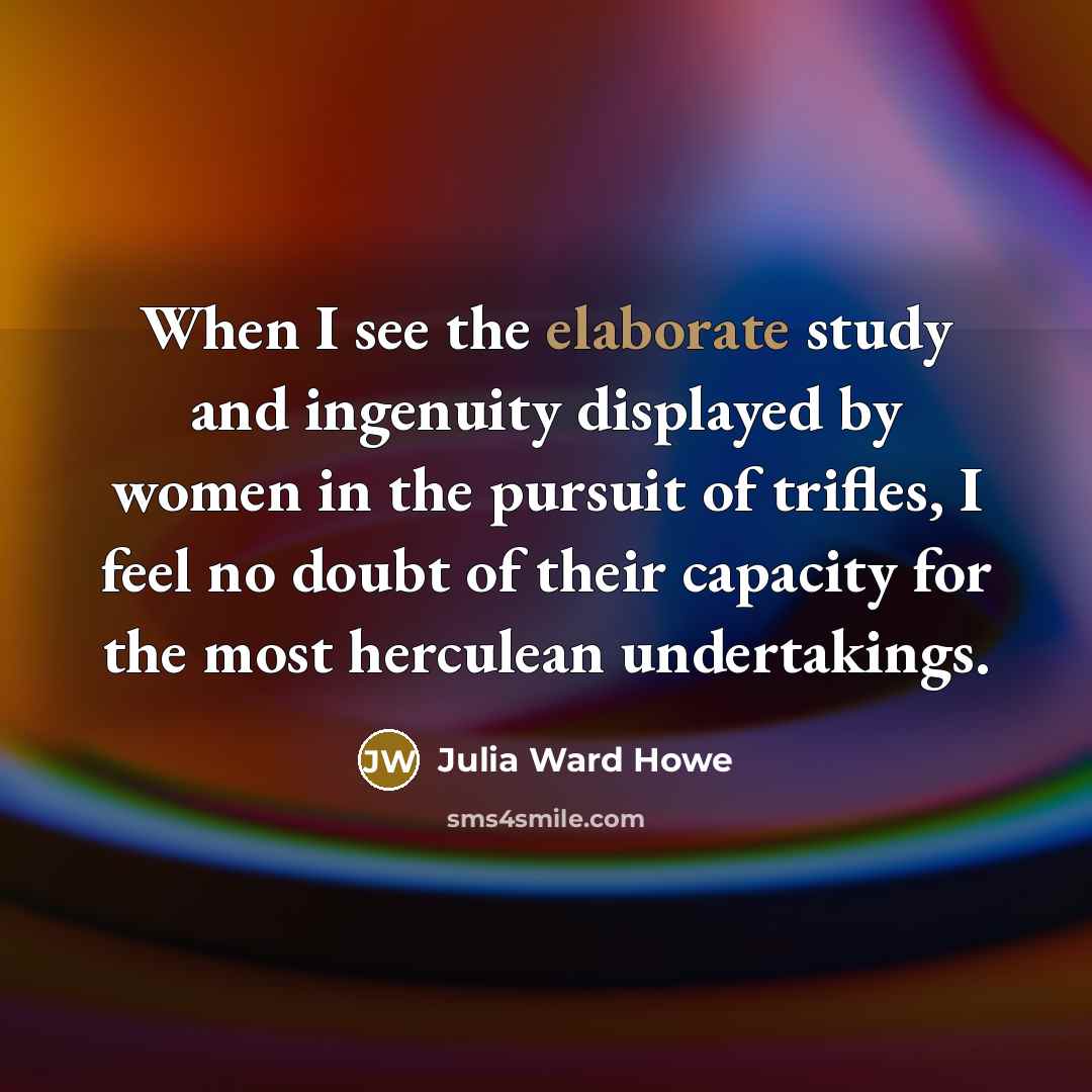 “When I see the elaborate study and ingenuity displayed by women in the pursuit of trifles, I feel no doubt of their capacity for the most herculean undertakings.” quote by Julia Ward Howe