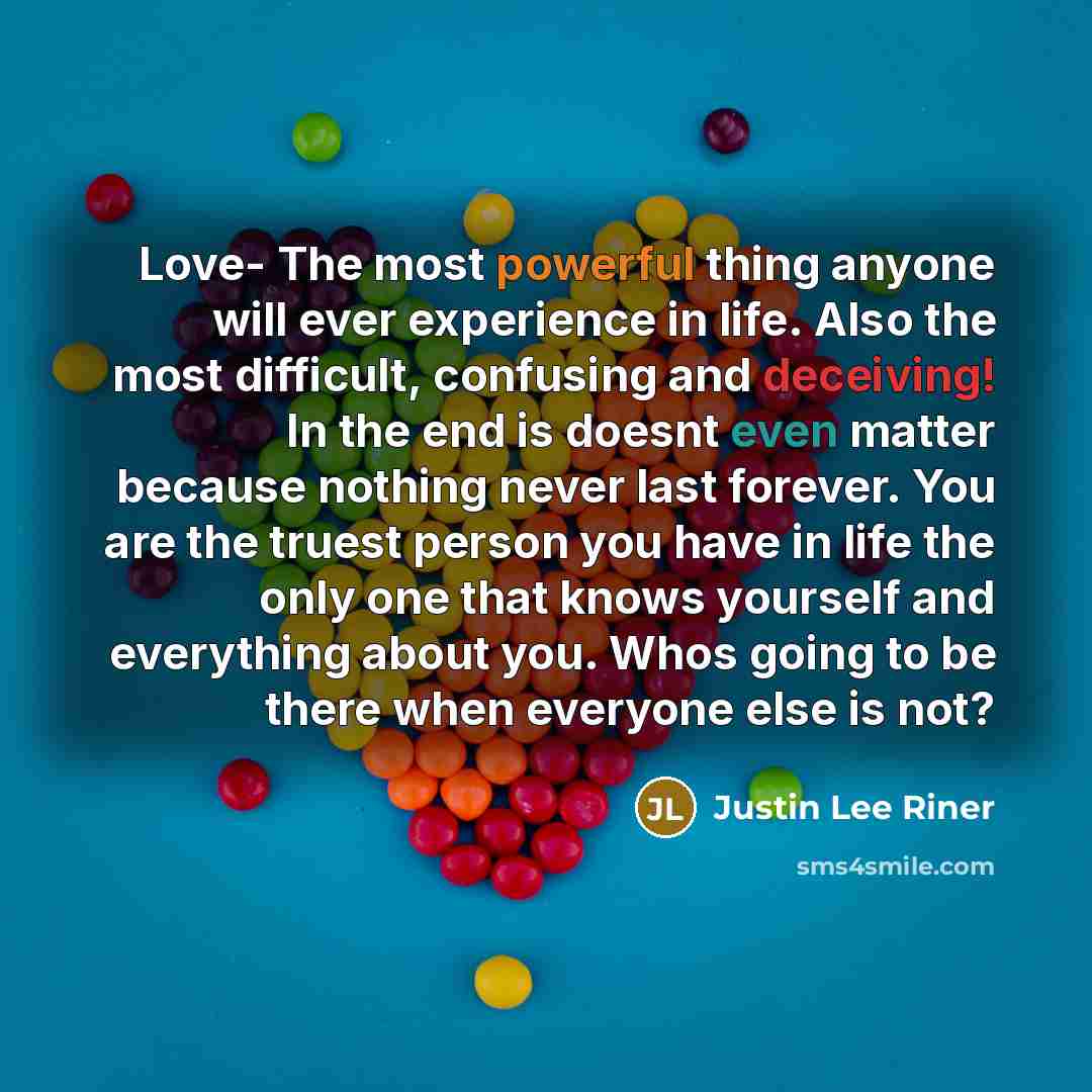 “Love- The most powerful thing anyone will ever experience in life. Also the most difficult, confusing and deceiving! In the end is doesnt even matter because nothing never last forever. You are the truest person you have in life the only one that knows yourself and everything about you. Whos going…” quote by Justin Lee Riner