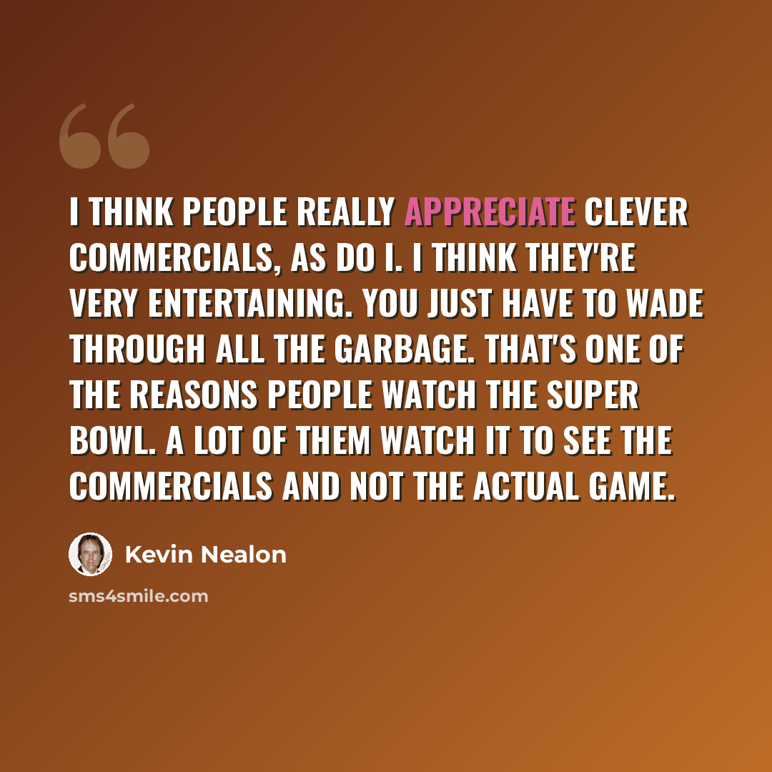 “I think people really appreciate clever commercials, as do I. I think they're very entertaining. You just have to wade through all the garbage. That's one of the reasons people watch the Super Bowl. A lot of them watch it to see the commercials and not the actual game.” quote by Kevin Nealon