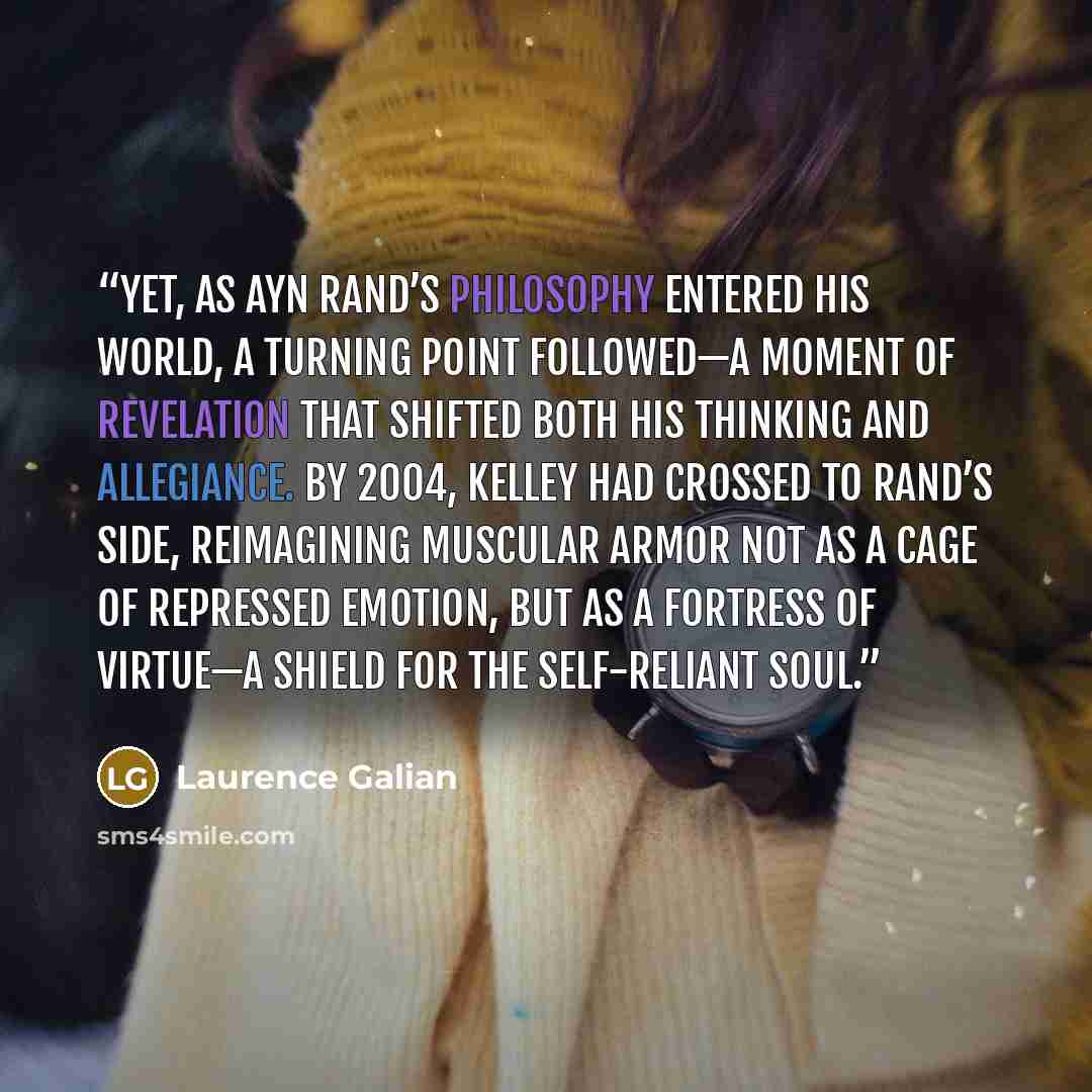 “Yet, as Ayn Rand’s philosophy entered his world, a turning point followed—a moment of revelation that shifted both his thinking and allegiance. By 2004, Kelley had crossed to Rand’s side, reimagining muscular armor not as a cage of repressed emotion, but as a fortress of virtue—a shield for the…” quote by Laurence Galian
