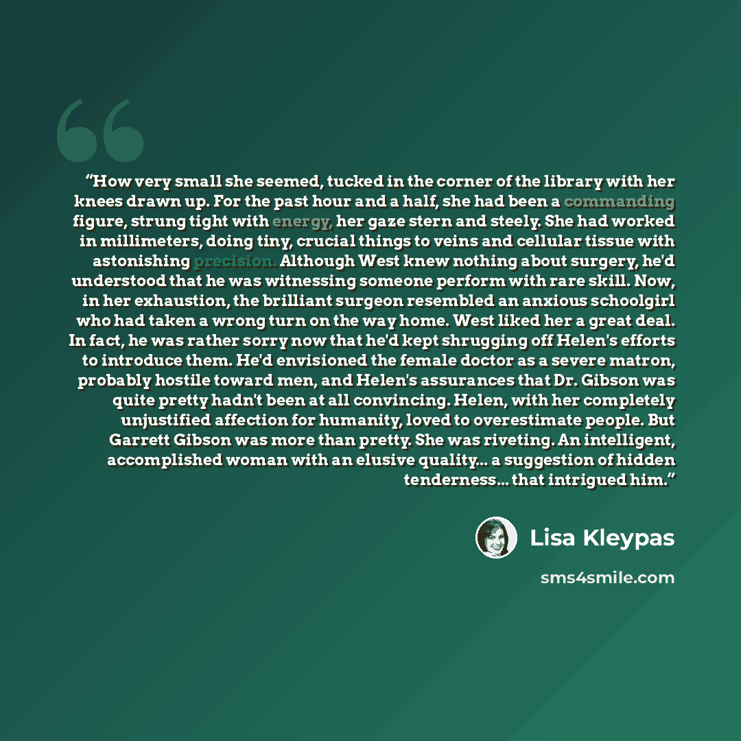 “How very small she seemed, tucked in the corner of the library with her knees drawn up. For the past hour and a half, she had been a commanding figure, strung tight with energy, her gaze stern and steely. She had worked in millimeters, doing tiny, crucial things to veins and cellular tissue with…” quote by Lisa Kleypas