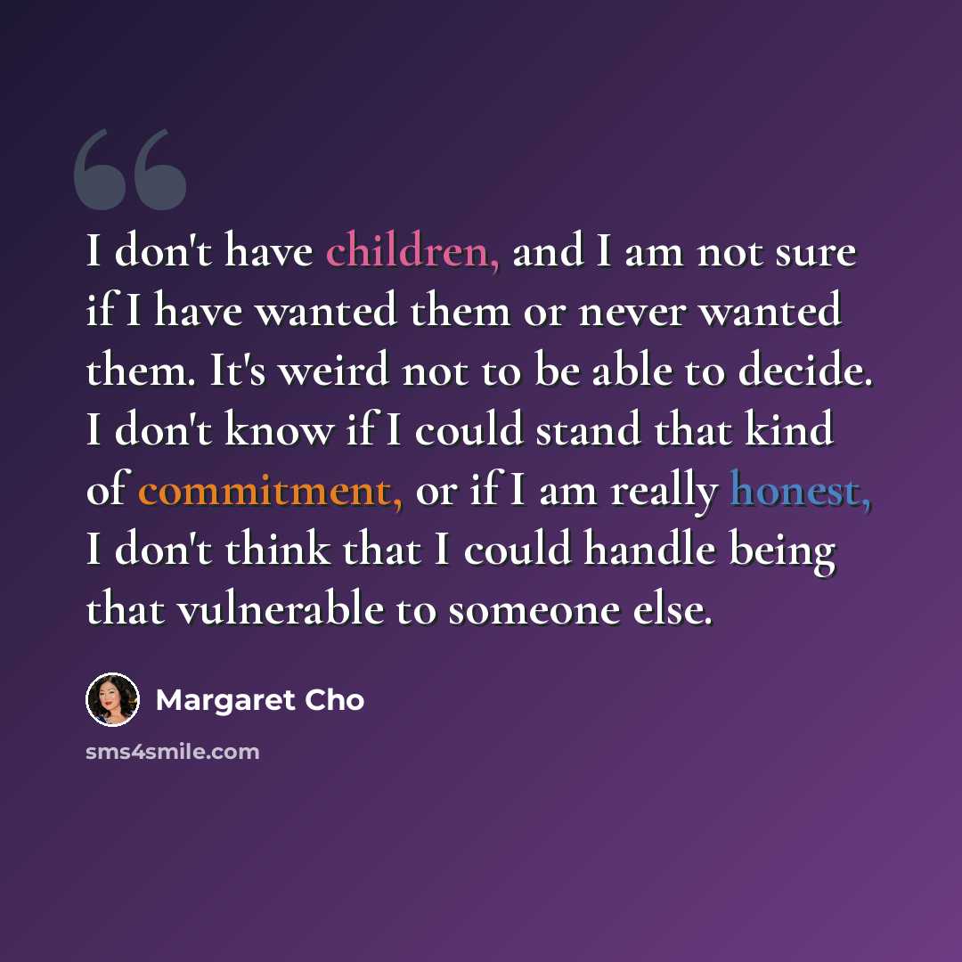 “I don't have children, and I am not sure if I have wanted them or never wanted them. It's weird not to be able to decide. I don't know if I could stand that kind of commitment, or if I am really honest, I don't think that I could handle being that vulnerable to someone else.” quote by Margaret Cho