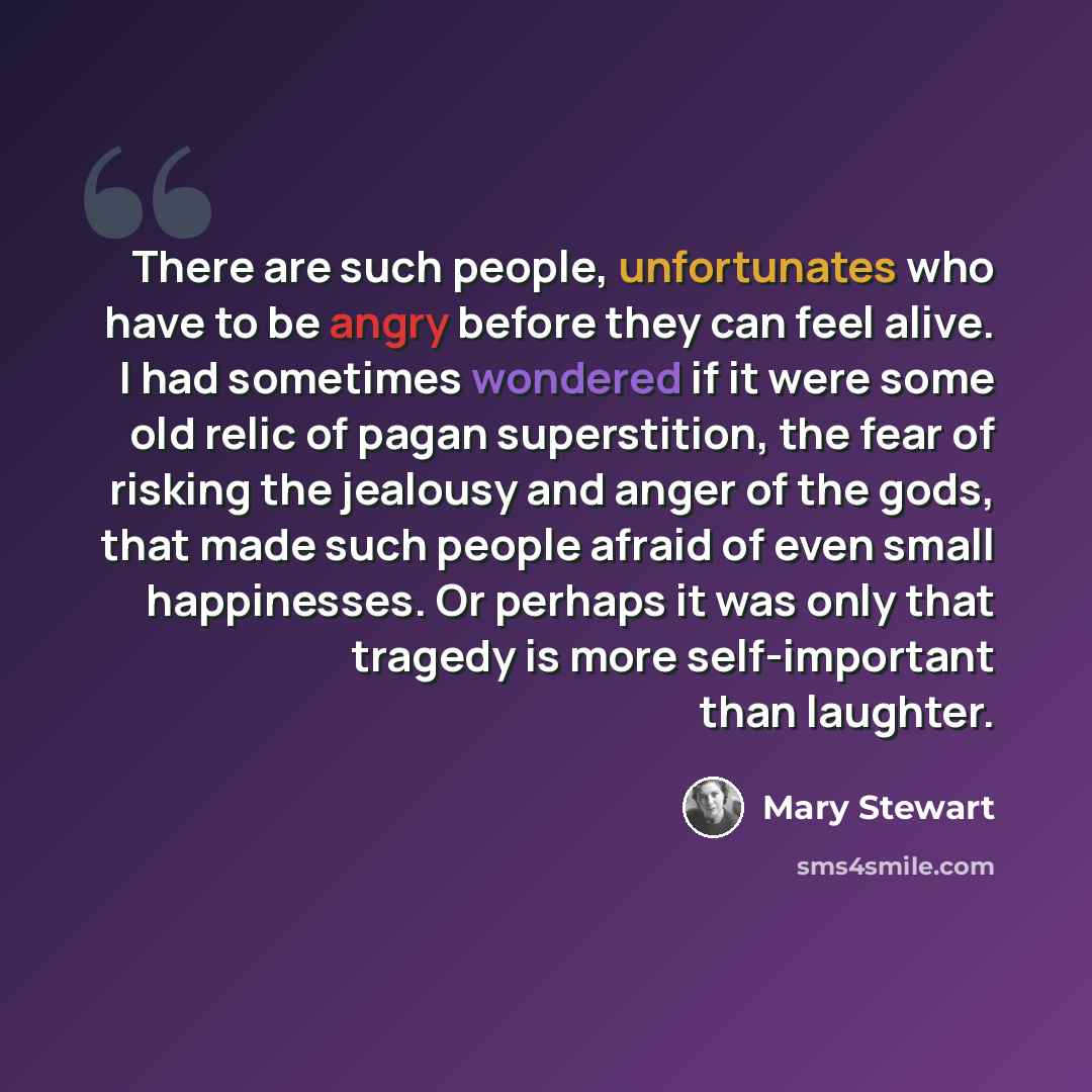 “There are such people, unfortunates who have to be angry before they can feel alive. I had sometimes wondered if it were some old relic of pagan superstition, the fear of risking the jealousy and anger of the gods, that made such people afraid of even small happinesses. Or perhaps it was only that…” quote by Mary Stewart