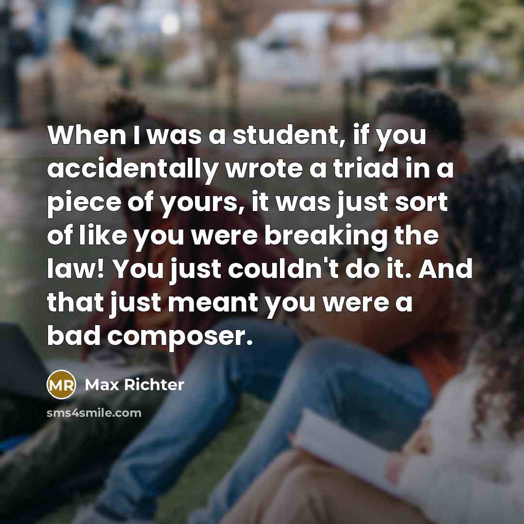 “When I was a student, if you accidentally wrote a triad in a piece of yours, it was just sort of like you were breaking the law! You just couldn't do it. And that just meant you were a bad composer.” quote by Max Richter