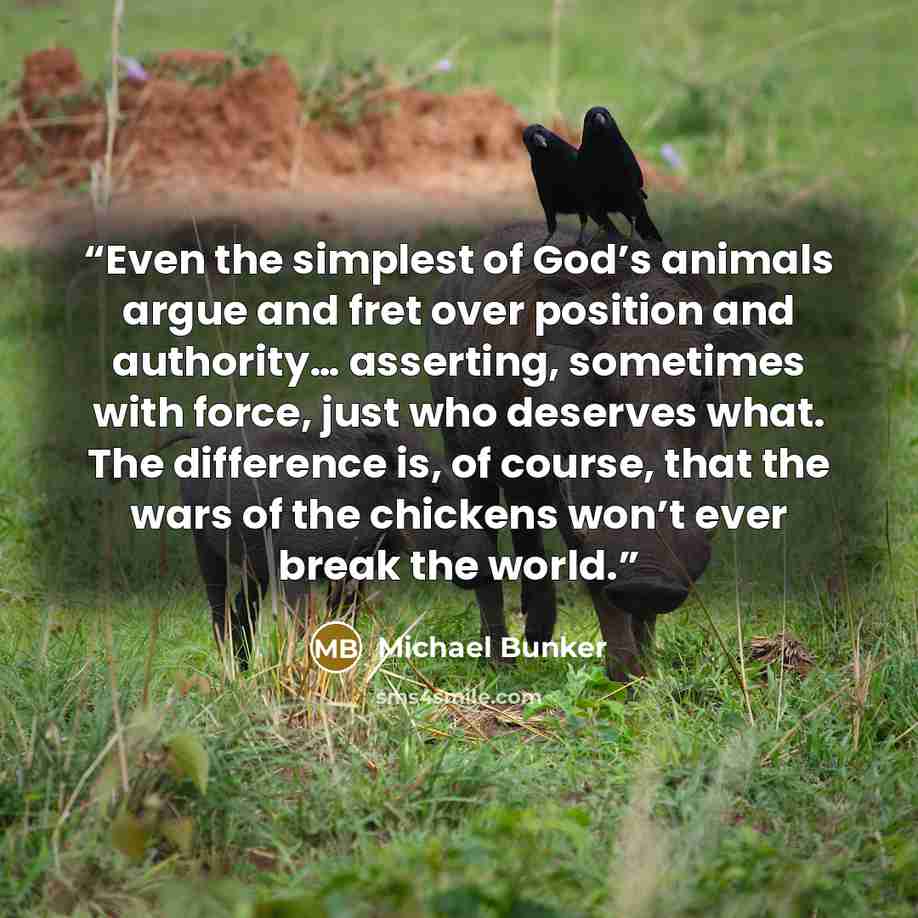 “Even the simplest of God’s animals argue and fret over position and authority… asserting, sometimes with force, just who deserves what. The difference is, of course, that the wars of the chickens won’t ever break the world.” quote by Michael Bunker