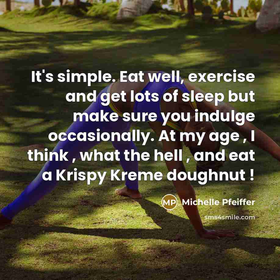 “It's simple. Eat well, exercise and get lots of sleep but make sure you indulge occasionally. At my age , I think , what the hell , and eat a Krispy Kreme doughnut !” quote by Michelle Pfeiffer