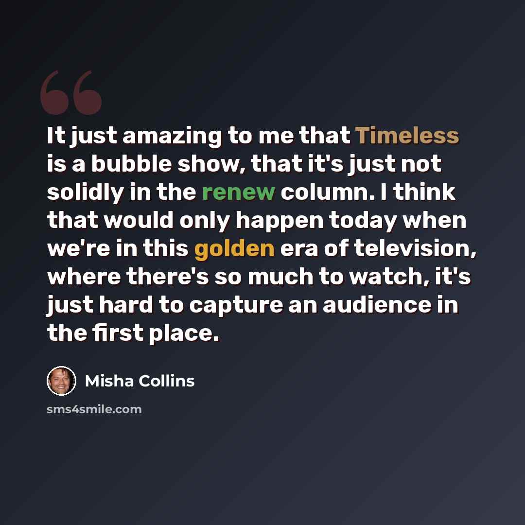 “It just amazing to me that Timeless is a bubble show, that it's just not solidly in the renew column. I think that would only happen today when we're in this golden era of television, where there's so much to watch, it's just hard to capture an audience in the first place.” quote by Misha Collins