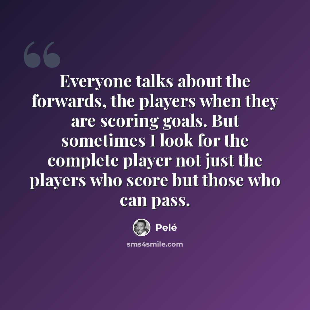 “Everyone talks about the forwards, the players when they are scoring goals. But sometimes I look for the complete player not just the players who score but those who can pass.” quote by Pele