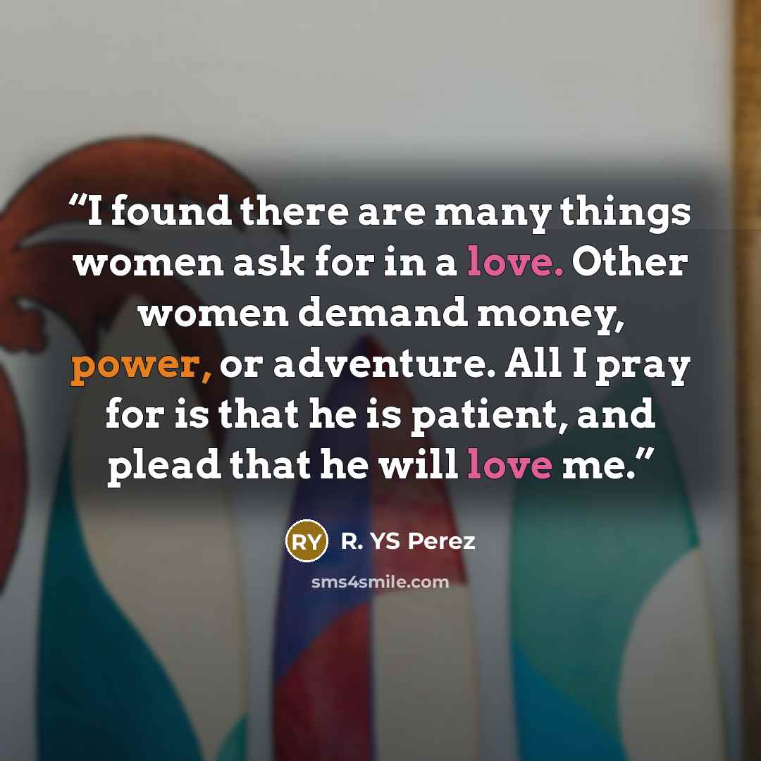 “I found there are many things women ask for in a love. Other women demand money, power, or adventure. All I pray for is that he is patient, and plead that he will love me.” quote by R. YS Perez