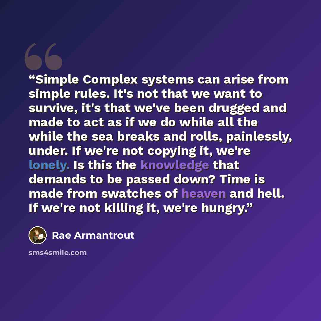 “Simple Complex systems can arise from simple rules. It's not that we want to survive, it's that we've been drugged and made to act as if we do while all the while the sea breaks and rolls, painlessly, under. If we're not copying it, we're lonely. Is this the knowledge that demands to be passed…” quote by Rae Armantrout