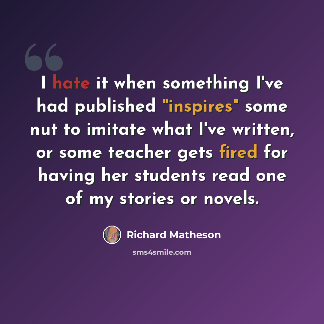 “I hate it when something I've had published "inspires" some nut to imitate what I've written, or some teacher gets fired for having her students read one of my stories or novels.” quote by Richard Matheson