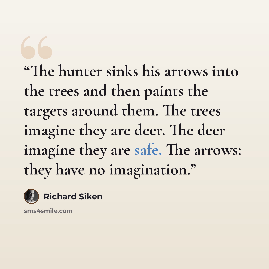 “The hunter sinks his arrows into the trees and then paints the targets around them. The trees imagine they are deer. The deer imagine they are safe. The arrows: they have no imagination.” quote by Richard Siken
