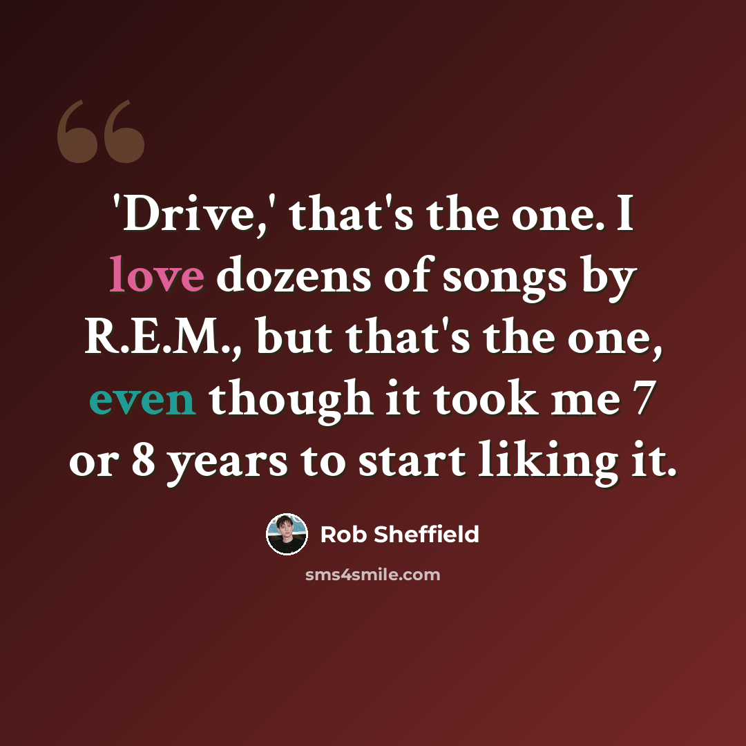 “'Drive,' that's the one. I love dozens of songs by R.E.M., but that's the one, even though it took me 7 or 8 years to start liking it.” quote by Rob Sheffield