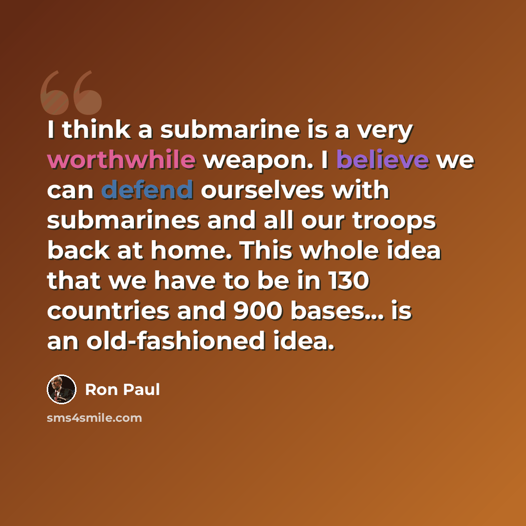 “I think a submarine is a very worthwhile weapon. I believe we can defend ourselves with submarines and all our troops back at home. This whole idea that we have to be in 130 countries and 900 bases... is an old-fashioned idea.” quote by Ron Paul
