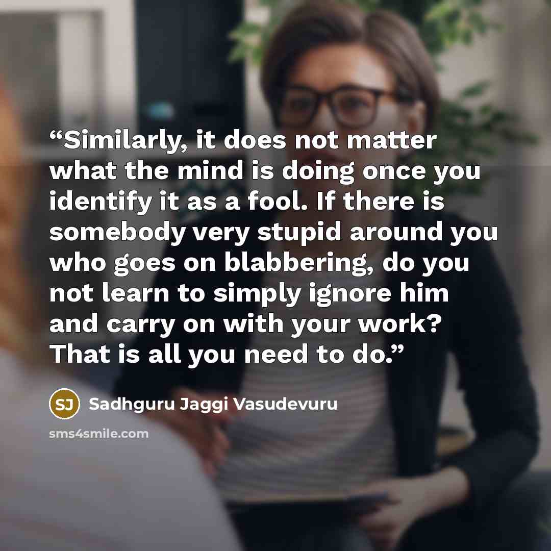 “Similarly, it does not matter what the mind is doing once you identify it as a fool. If there is somebody very stupid around you who goes on blabbering, do you not learn to simply ignore him and carry on with your work? That is all you need to do.” quote by Sadhguru Jaggi Vasudevuru