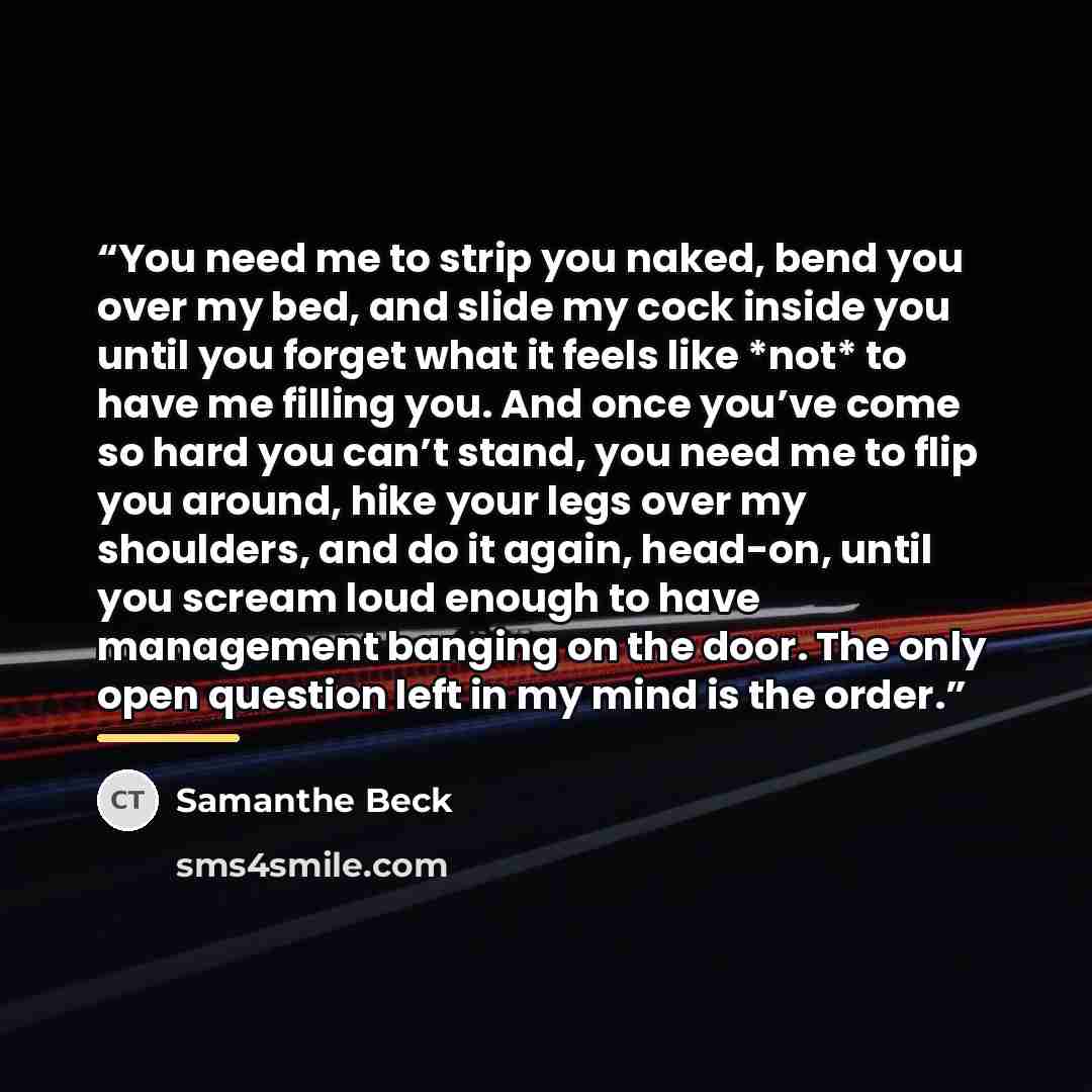 “You need me to strip you naked, bend you over my bed, and slide my cock inside you until you forget what it feels like *not* to have me filling you. And once you’ve come so hard you can’t stand, you need me to flip you around, hike your legs over my shoulders, and do it again, head-on, until you…” quote by Samanthe Beck