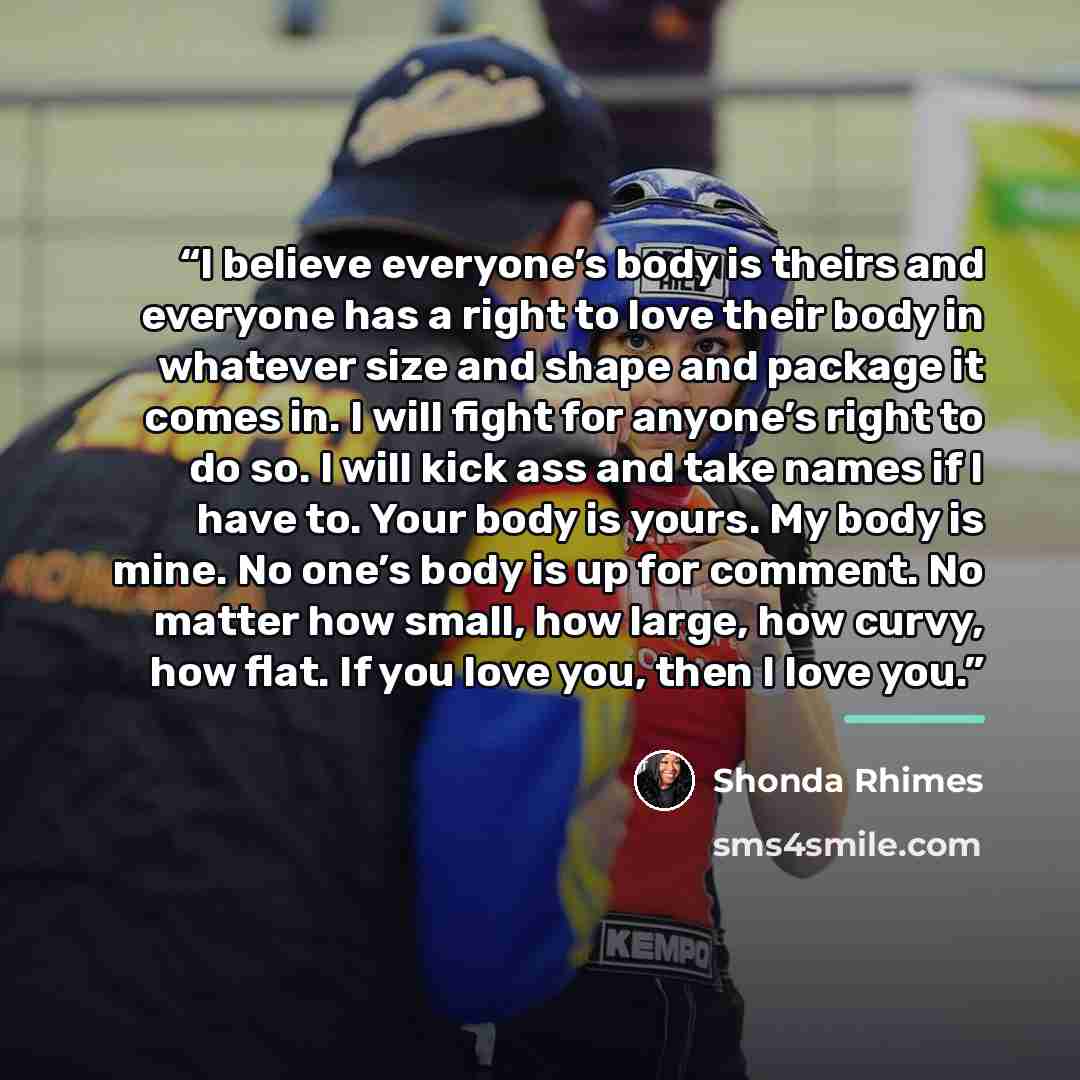 “I believe everyone’s body is theirs and everyone has a right to love their body in whatever size and shape and package it comes in. I will fight for anyone’s right to do so. I will kick ass and take names if I have to. Your body is yours. My body is mine. No one’s body is up for comment. No matter…” quote by Shonda Rhimes