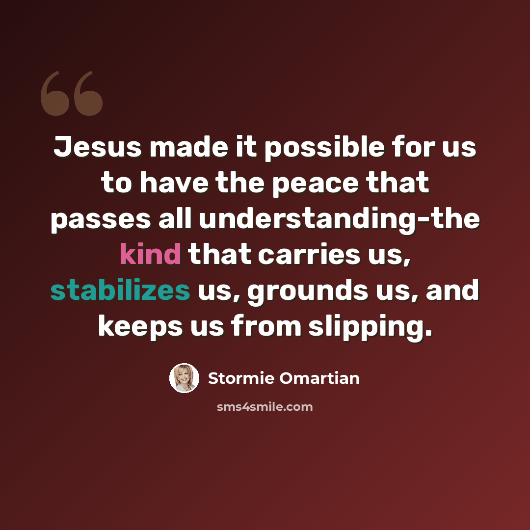 “Jesus made it possible for us to have the peace that passes all understanding-the kind that carries us, stabilizes us, grounds us, and keeps us from slipping.” quote by Stormie Omartian