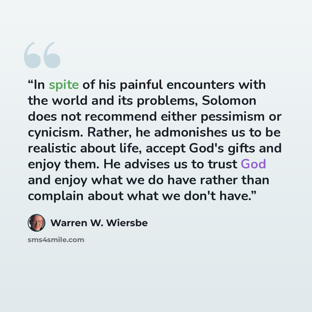 “In spite of his painful encounters with the world and its problems, Solomon does not recommend either pessimism or cynicism. Rather, he admonishes us to be realistic about life, accept God's gifts and enjoy them. He advises us to trust God and enjoy what we do have rather than complain about what…” quote by Warren W. Wiersbe