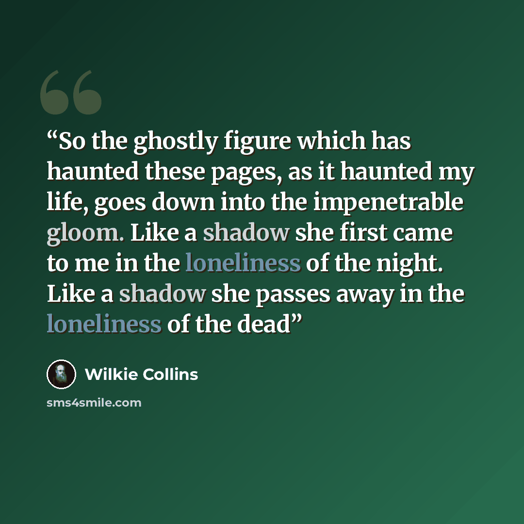 “So the ghostly figure which has haunted these pages, as it haunted my life, goes down into the impenetrable gloom. Like a shadow she first came to me in the loneliness of the night. Like a shadow she passes away in the loneliness of the dead” quote by Wilkie Collins