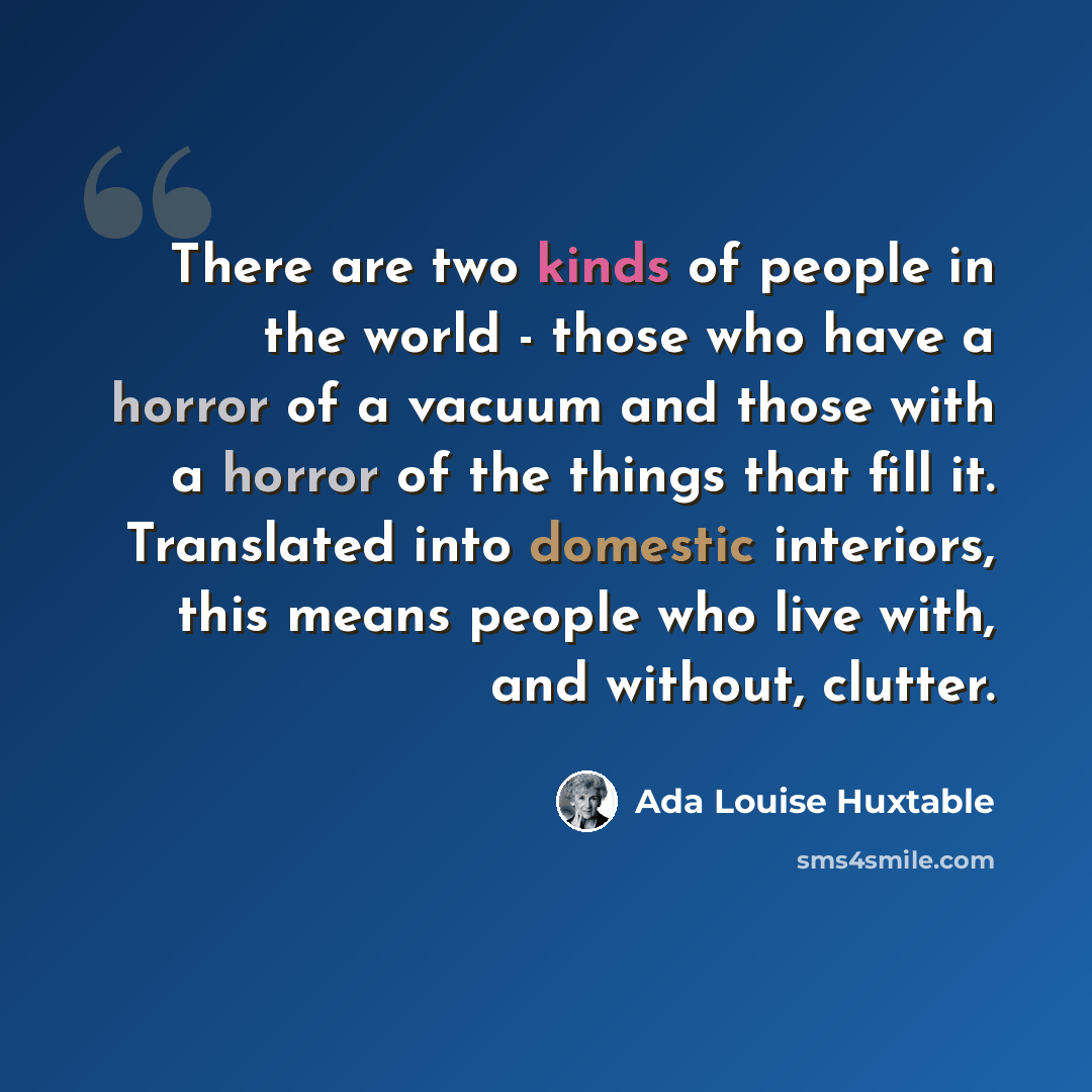“There are two kinds of people in the world - those who have a horror of a vacuum and those with a horror of the things that fill it. Translated into domestic interiors, this means people who live with, and without, clutter.” quote by Ada Louise Huxtable