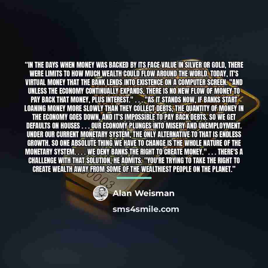 “In the days when money was backed by its face value in silver or gold, there were limits to how much wealth could flow around the world. Today, it's virtual money that the bank lends into existence on a computer screen. "And unless the economy continually expands, there is no new flow of money to…” quote by Alan Weisman