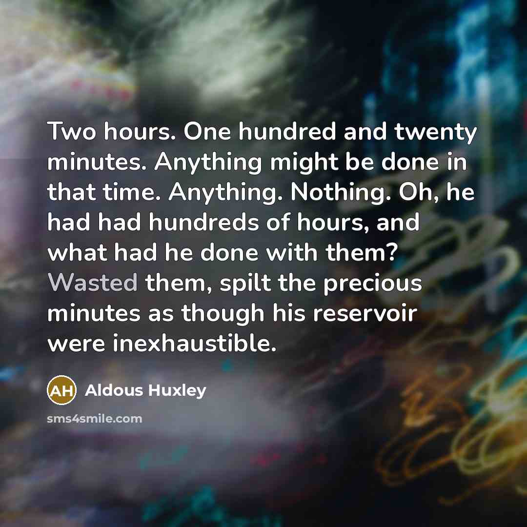 “Two hours. One hundred and twenty minutes. Anything might be done in that time. Anything. Nothing. Oh, he had had hundreds of hours, and what had he done with them? Wasted them, spilt the precious minutes as though his reservoir were inexhaustible.” quote by Aldous Huxley