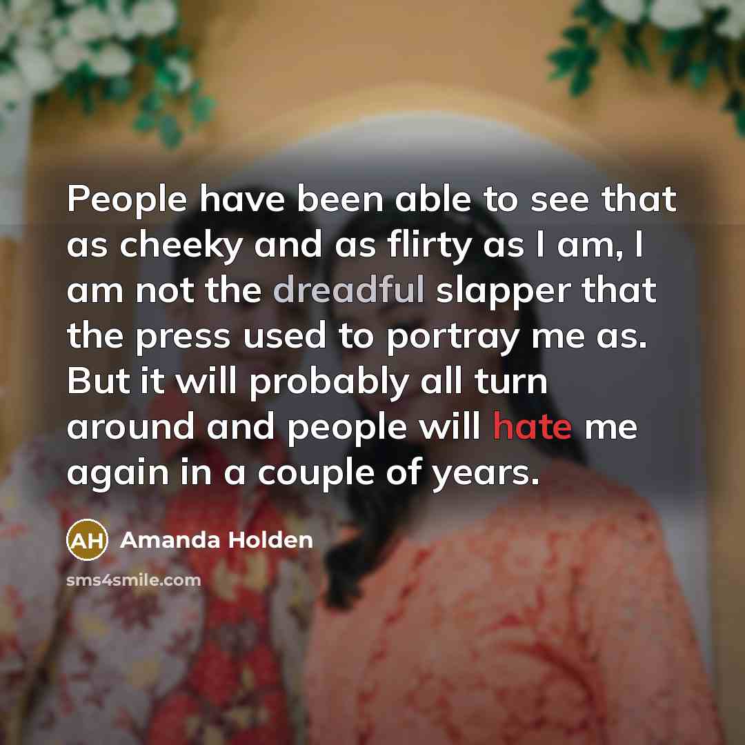 “People have been able to see that as cheeky and as flirty as I am, I am not the dreadful slapper that the press used to portray me as. But it will probably all turn around and people will hate me again in a couple of years.” quote by Amanda Holden