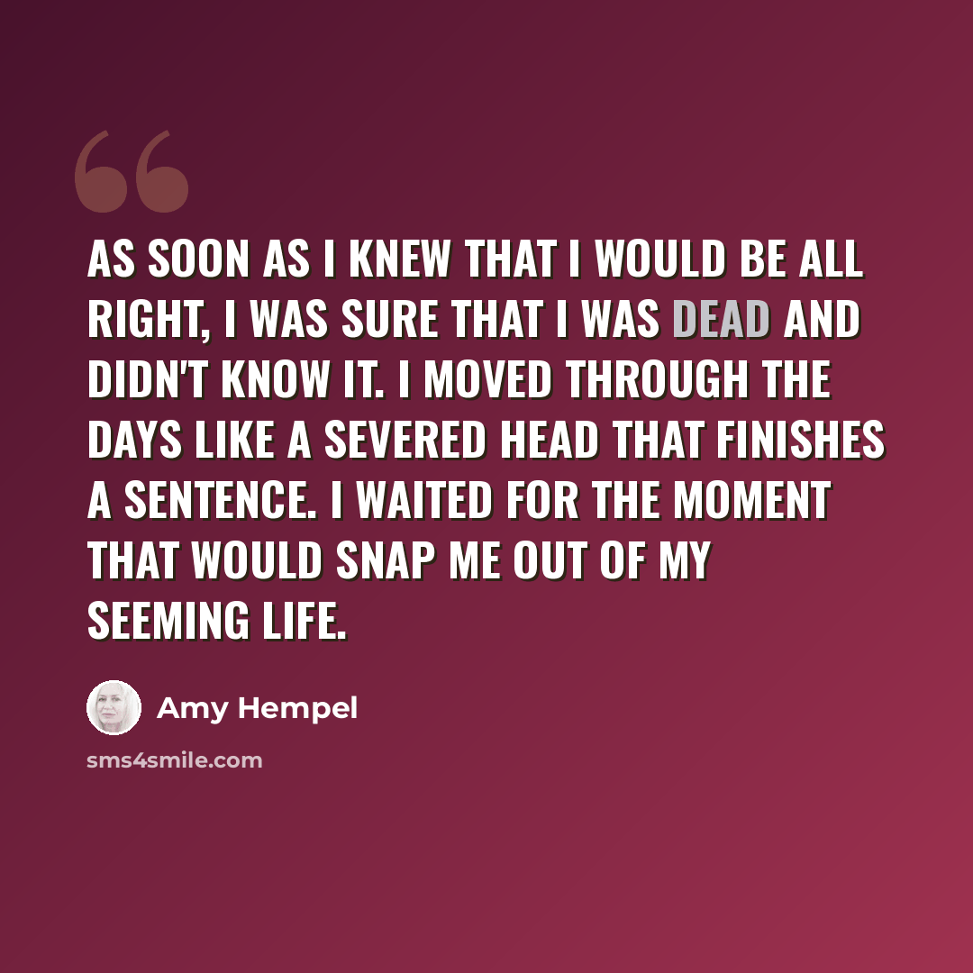 “As soon as I knew that I would be all right, I was sure that I was dead and didn't know it. I moved through the days like a severed head that finishes a sentence. I waited for the moment that would snap me out of my seeming life.” quote by Amy Hempel