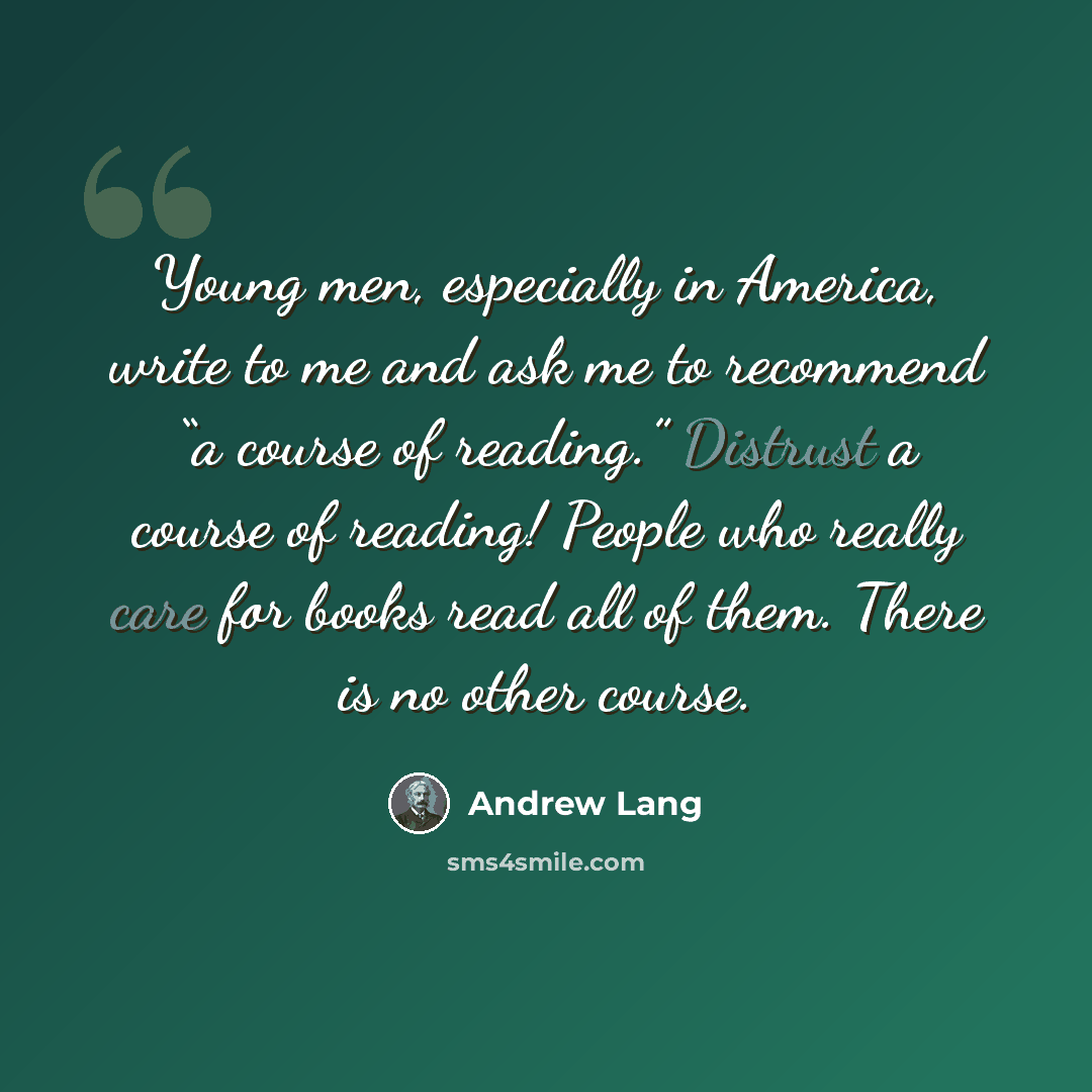 “Young men, especially in America, write to me and ask me to recommend “a course of reading.” Distrust a course of reading! People who really care for books read all of them. There is no other course.” quote by Andrew Lang