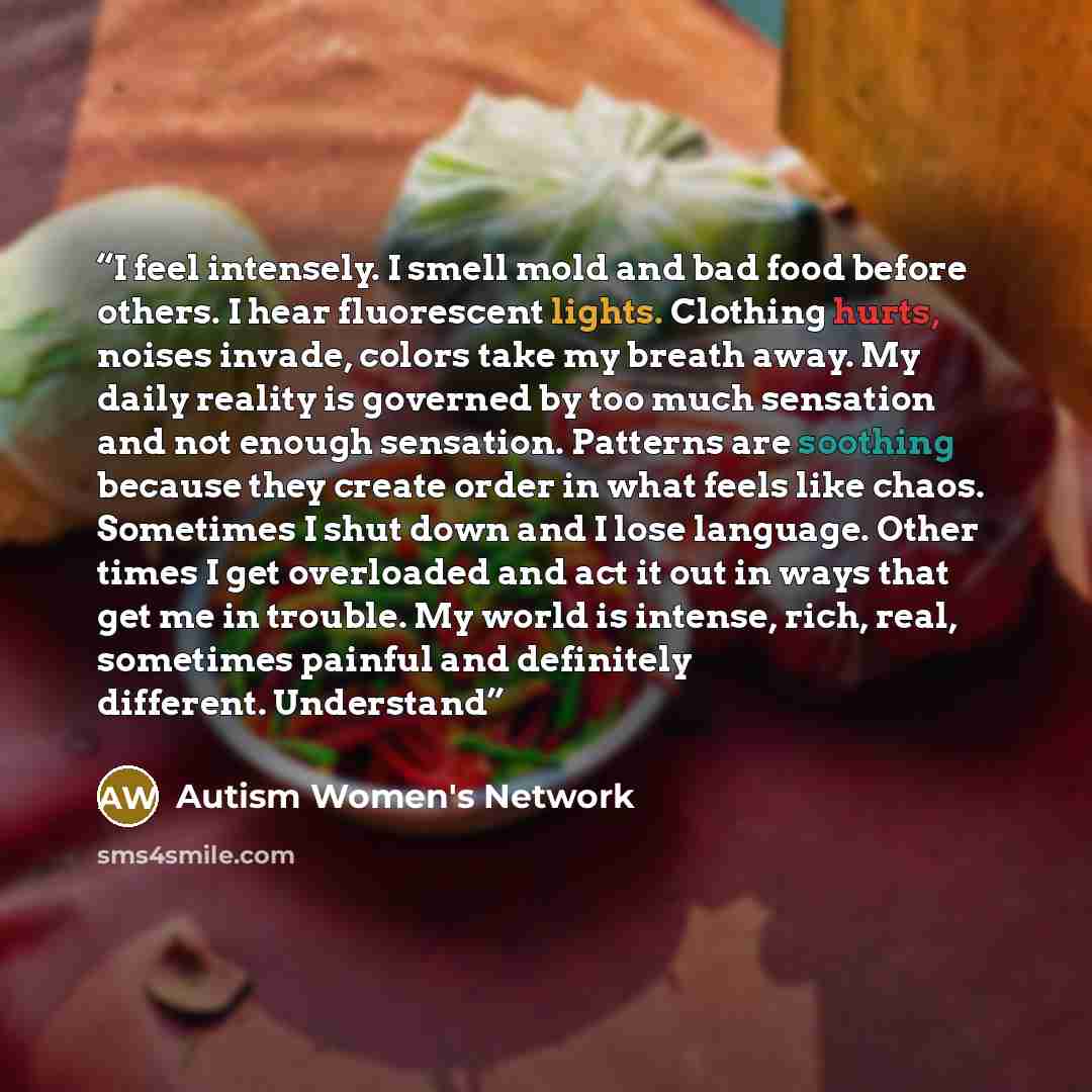“I feel intensely. I smell mold and bad food before others. I hear fluorescent lights. Clothing hurts, noises invade, colors take my breath away. My daily reality is governed by too much sensation and not enough sensation. Patterns are soothing because they create order in what feels like chaos…” quote by Autism Women's Network