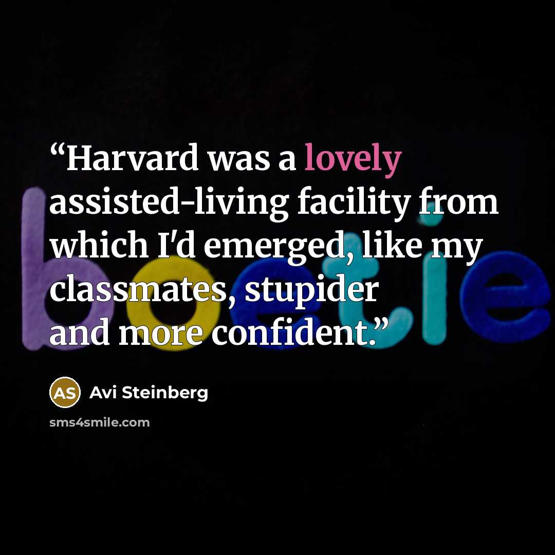 “Harvard was a lovely assisted-living facility from which I'd emerged, like my classmates, stupider and more confident.” quote by Avi Steinberg