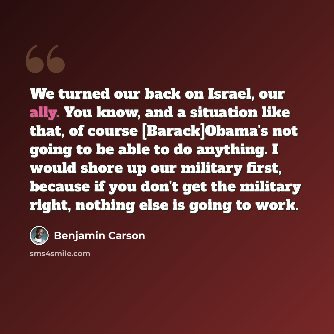 “We turned our back on Israel, our ally. You know, and a situation like that, of course [Barack]Obama's not going to be able to do anything. I would shore up our military first, because if you don't get the military right, nothing else is going to work.” quote by Benjamin Carson